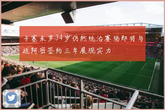 卡塞米罗34岁仍然统治赛场即将与迈阿密签约三年展现实力