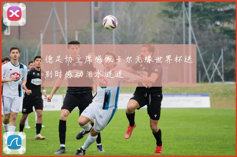 德足协主席感慨卡尔无缘世界杯送别时感动泪水涟涟