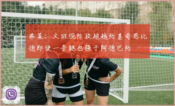 弗莱：文班现阶段超越约基奇恩比德即使一条腿也强于阿德巴约