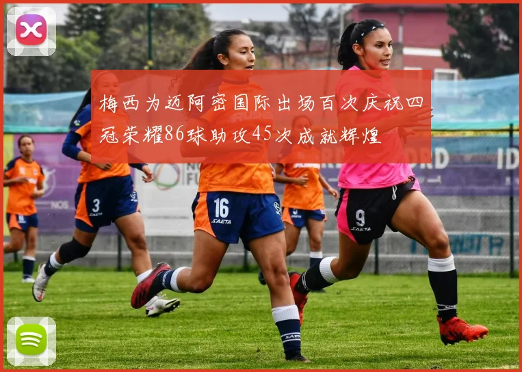 梅西为迈阿密国际出场百次庆祝四冠荣耀86球助攻45次成就辉煌