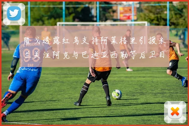 隆戈透露红鸟支持阿莱格里引援米兰关注阿克与巴迪亚西勒等后卫目标