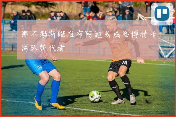 那不勒斯瞄准布阿迪或成洛博特卡离队替代者