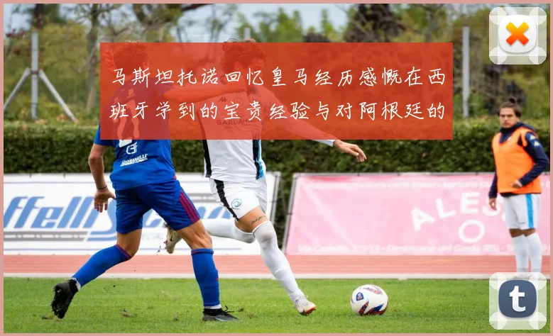 马斯坦托诺回忆皇马经历感慨在西班牙学到的宝贵经验与对阿根廷的思念