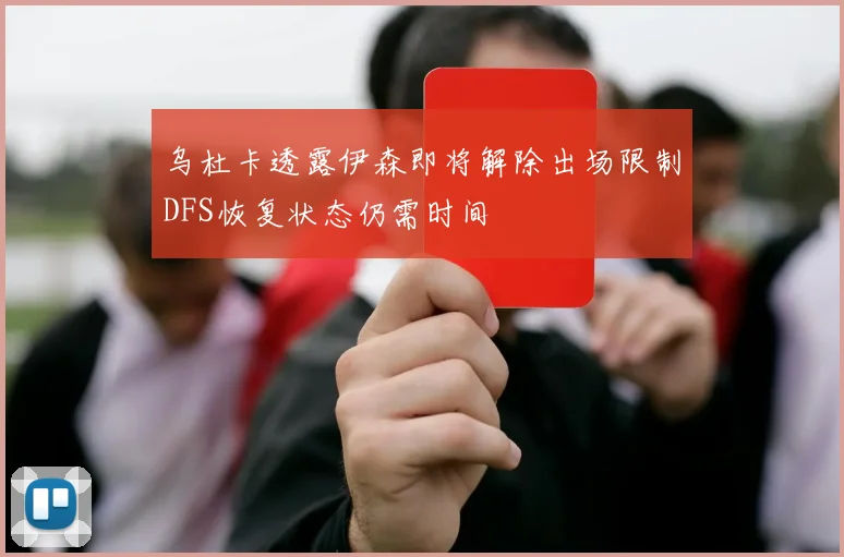 乌杜卡透露伊森即将解除出场限制DFS恢复状态仍需时间