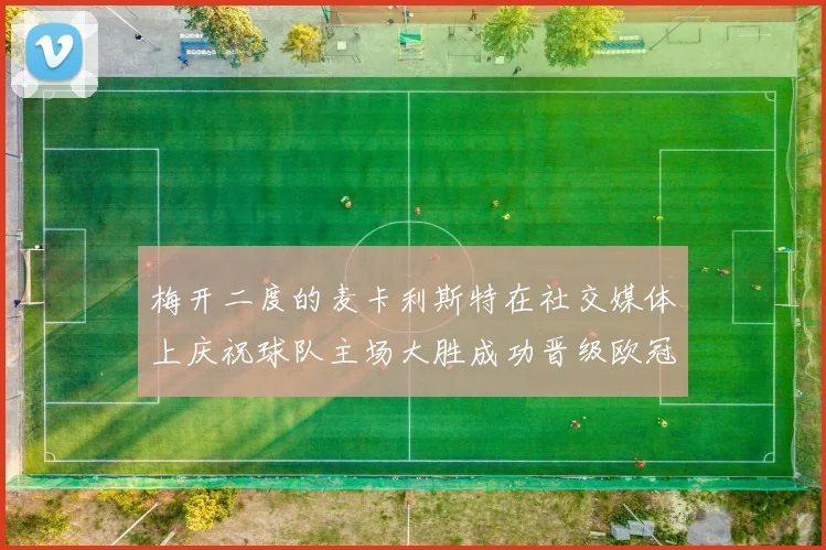 梅开二度的麦卡利斯特在社交媒体上庆祝球队主场大胜成功晋级欧冠16强