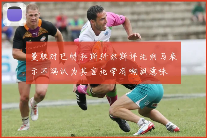曼联对巴特和斯科尔斯评论利马表示不满认为其言论带有嘲讽意味