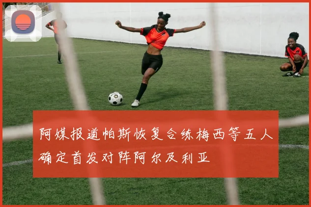 阿媒报道帕斯恢复合练梅西等五人确定首发对阵阿尔及利亚