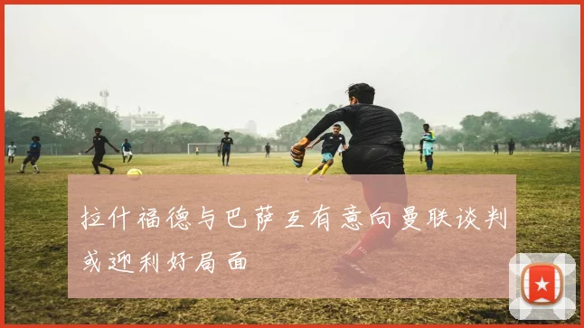 拉什福德与巴萨互有意向曼联谈判或迎利好局面