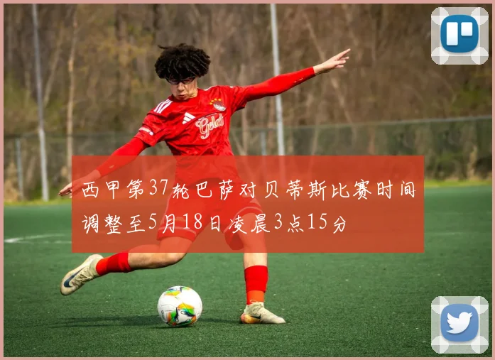 西甲第37轮巴萨对贝蒂斯比赛时间调整至5月18日凌晨3点15分
