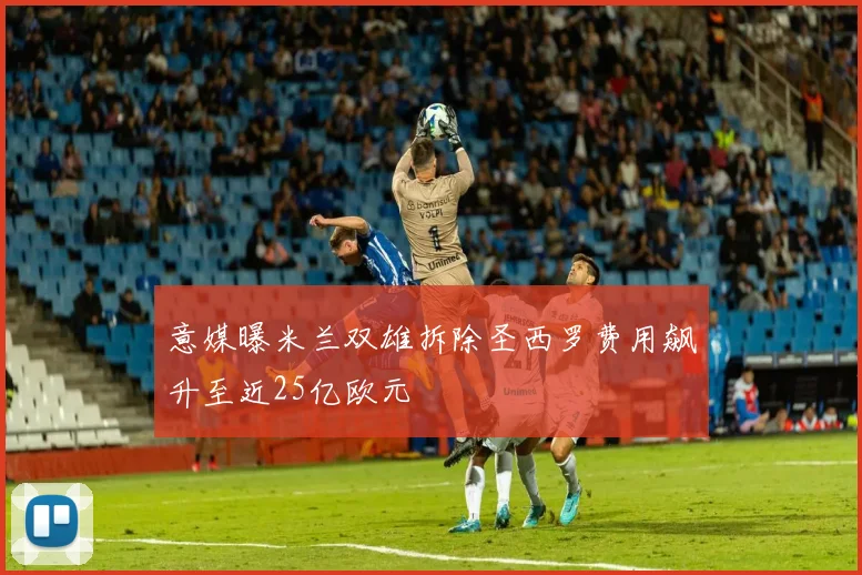 意媒曝米兰双雄拆除圣西罗费用飙升至近25亿欧元