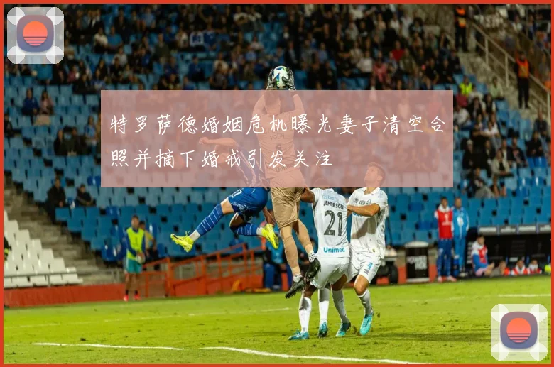 特罗萨德婚姻危机曝光妻子清空合照并摘下婚戒引发关注