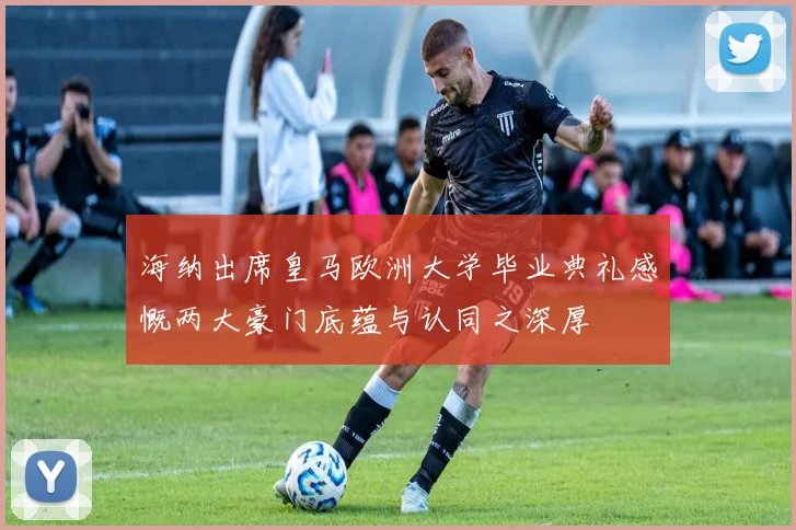 海纳出席皇马欧洲大学毕业典礼感慨两大豪门底蕴与认同之深厚