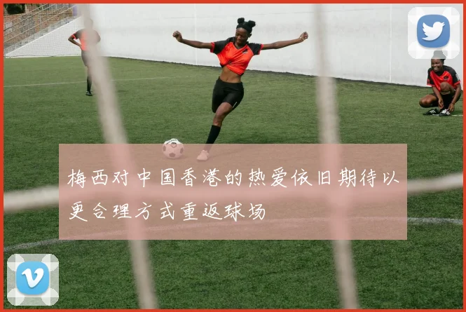梅西对中国香港的热爱依旧期待以更合理方式重返球场