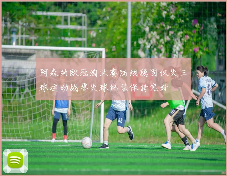 阿森纳欧冠淘汰赛防线稳固仅失三球运动战零失球纪录保持完好