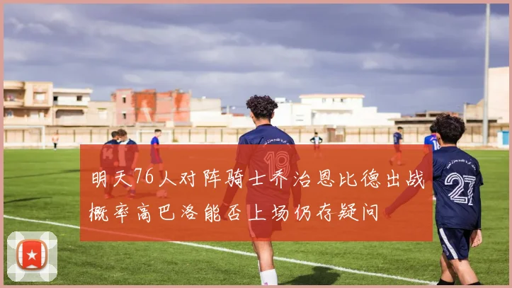 明天76人对阵骑士乔治恩比德出战概率高巴洛能否上场仍存疑问