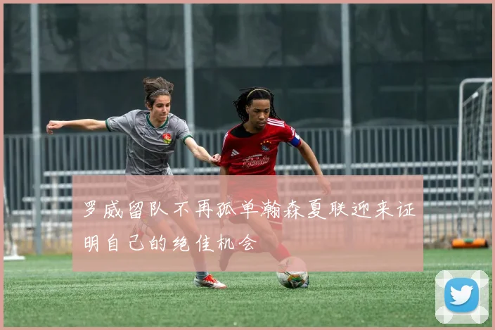 罗威留队不再孤单瀚森夏联迎来证明自己的绝佳机会