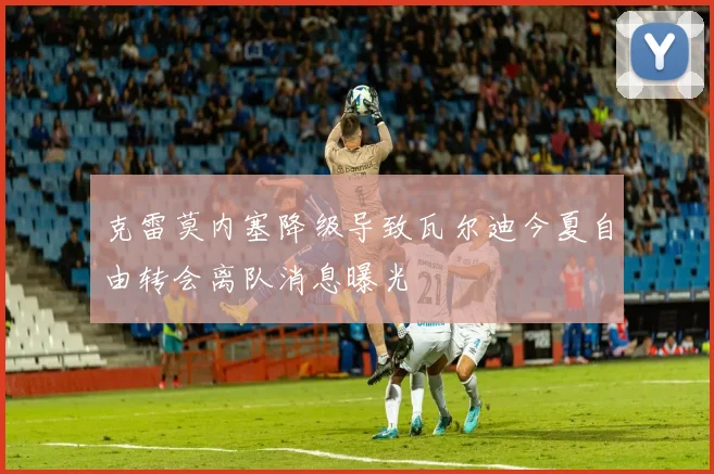 克雷莫内塞降级导致瓦尔迪今夏自由转会离队消息曝光