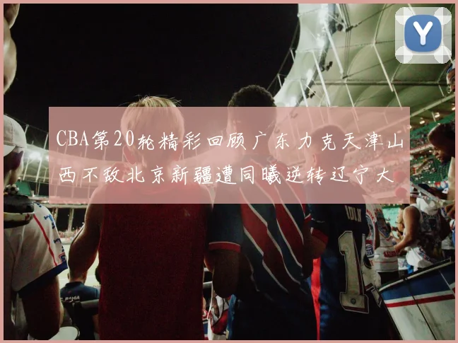 CBA第20轮精彩回顾广东力克天津山西不敌北京新疆遭同曦逆转辽宁大胜四川