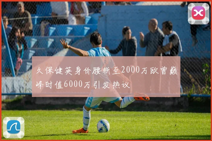久保健英身价腰斩至2000万欧曾巅峰时值6000万引发热议