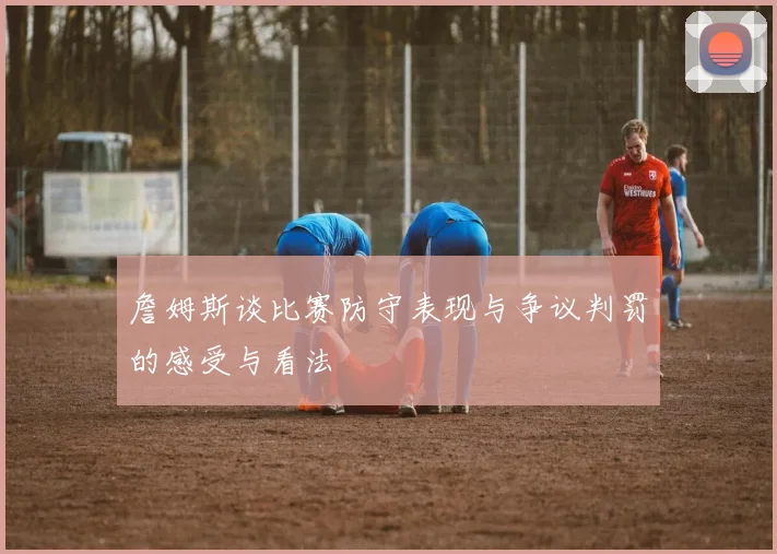 詹姆斯谈比赛防守表现与争议判罚的感受与看法
