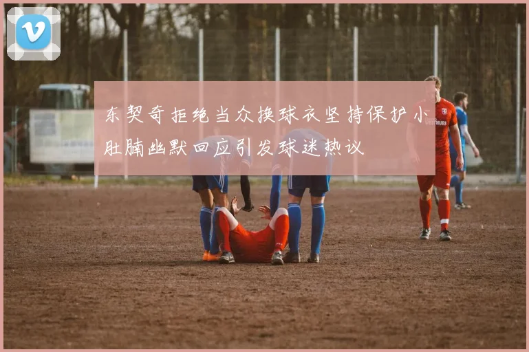 东契奇拒绝当众换球衣坚持保护小肚腩幽默回应引发球迷热议