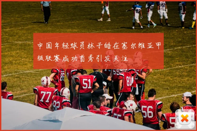中国年轻球员林子皓在塞尔维亚甲级联赛成功首秀引发关注