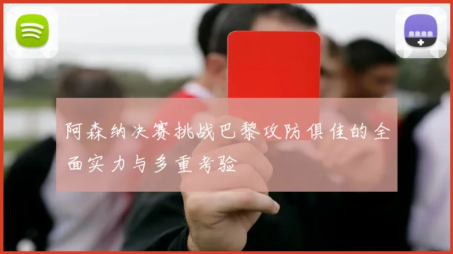 阿森纳决赛挑战巴黎攻防俱佳的全面实力与多重考验
